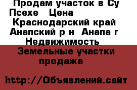 Продам участок в Су-Псехе › Цена ­ 3 100 000 - Краснодарский край, Анапский р-н, Анапа г. Недвижимость » Земельные участки продажа   